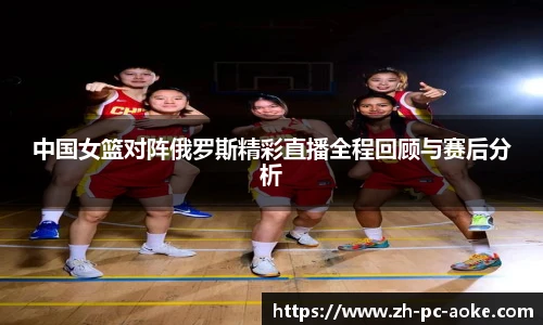 中国女篮对阵俄罗斯精彩直播全程回顾与赛后分析